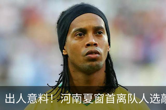 出人意料！河南夏窗首离队人选敲定，国脚后卫遭清理，水货外援反倒安然留至合同到期